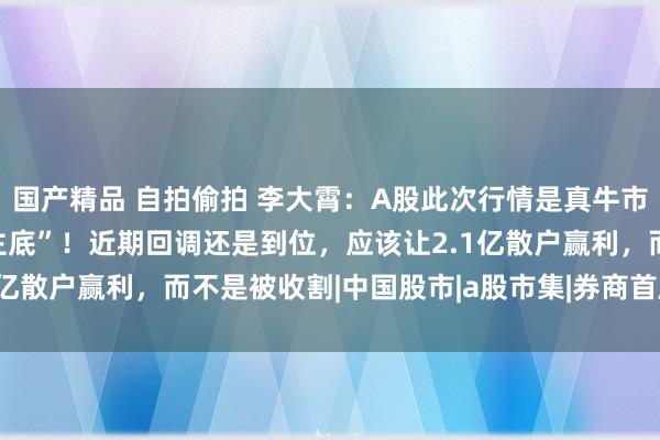 国产精品 自拍偷拍 李大霄：A股此次行情是真牛市，2689点是“成东谈主底”！近期回调还是到位，应该让2.1亿散户赢利，而不是被收割|中国股市|a股市集|券商首席经济学家