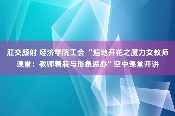 肛交颜射 经济学院工会 “遍地开花之魔力女教师课堂：教师着装与形象惩办”空中课堂开讲