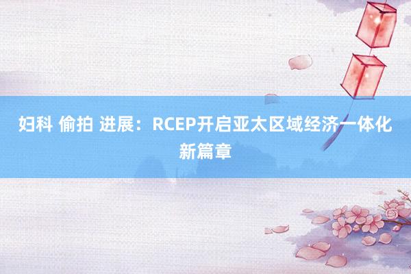 妇科 偷拍 进展：RCEP开启亚太区域经济一体化新篇章