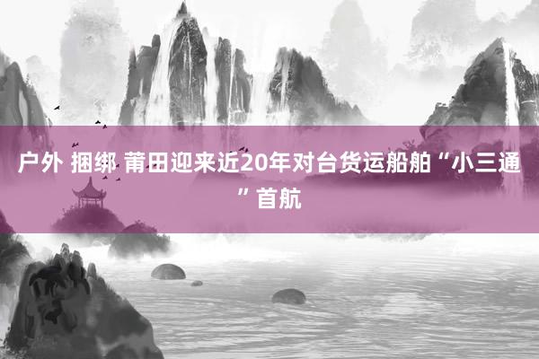 户外 捆绑 莆田迎来近20年对台货运船舶“小三通”首航