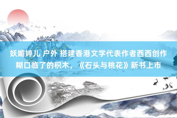 妖媚婷儿 户外 搭建香港文学代表作者西西创作糊口临了的积木，《石头与桃花》新书上市