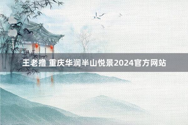 王老撸 重庆华润半山悦景2024官方网站