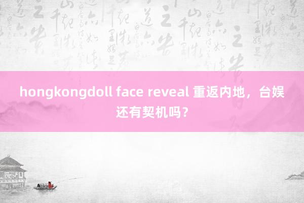 hongkongdoll face reveal 重返内地，台娱还有契机吗？