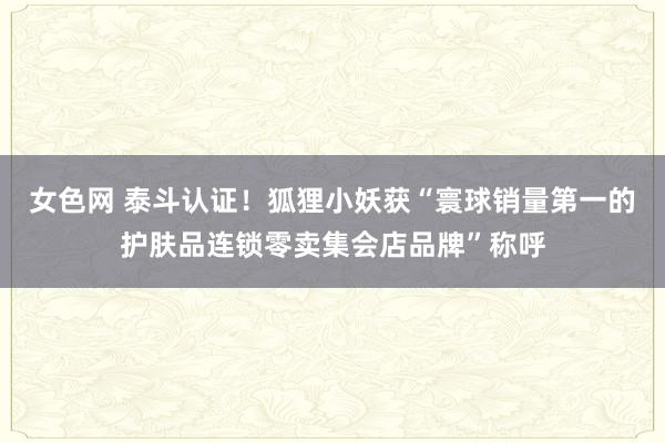 女色网 泰斗认证！狐狸小妖获“寰球销量第一的护肤品连锁零卖集会店品牌”称呼