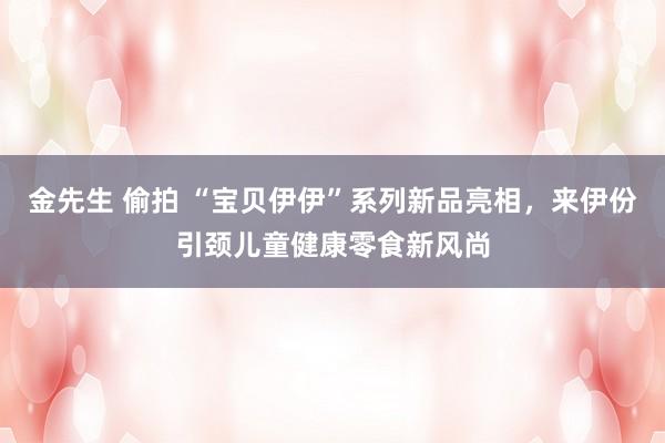 金先生 偷拍 “宝贝伊伊”系列新品亮相，来伊份引颈儿童健康零食新风尚