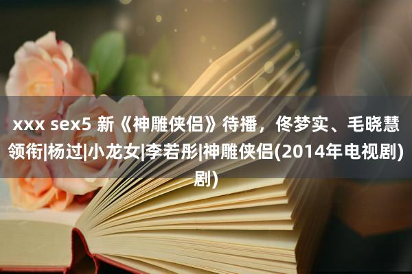 xxx sex5 新《神雕侠侣》待播，佟梦实、毛晓慧领衔|杨过|小龙女|李若彤|神雕侠侣(2014年电视剧)