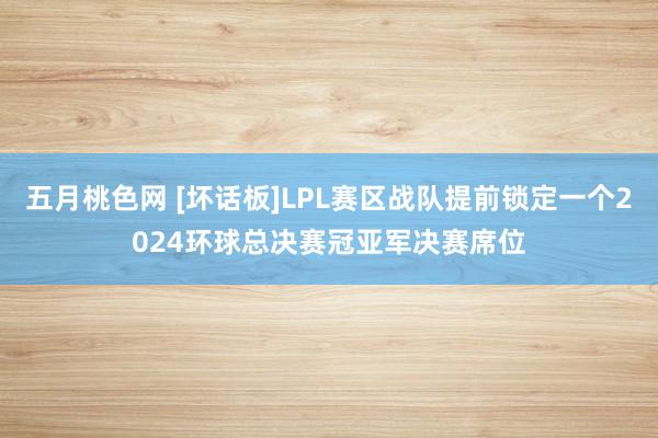 五月桃色网 [坏话板]LPL赛区战队提前锁定一个2024环球总决赛冠亚军决赛席位