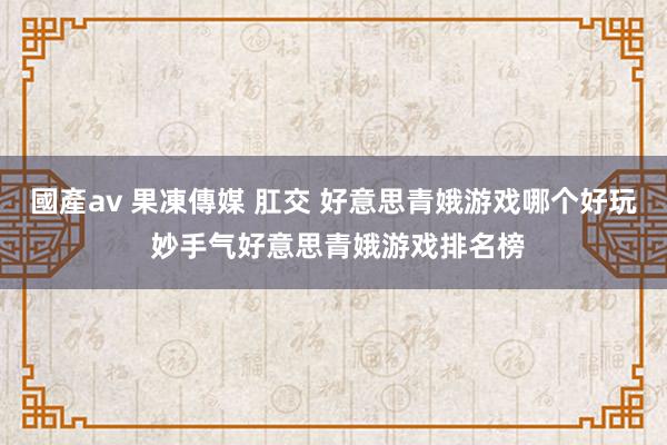 國產av 果凍傳媒 肛交 好意思青娥游戏哪个好玩 妙手气好意思青娥游戏排名榜