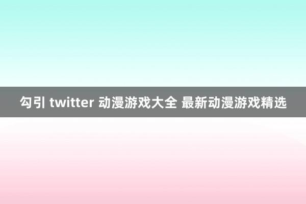 勾引 twitter 动漫游戏大全 最新动漫游戏精选