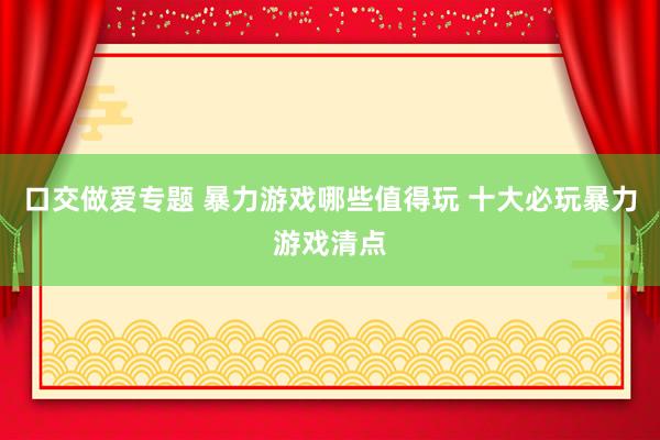 口交做爱专题 暴力游戏哪些值得玩 十大必玩暴力游戏清点