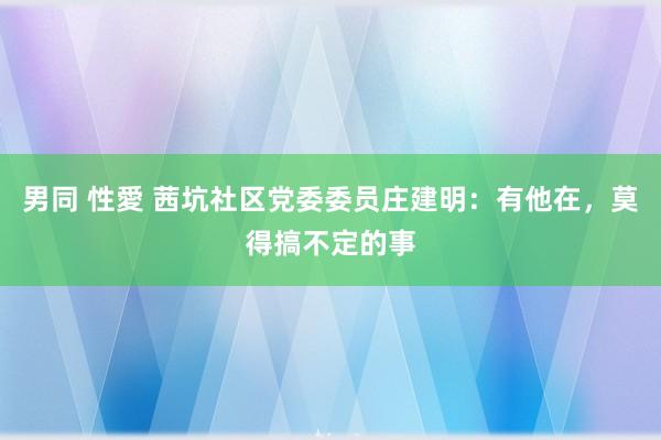 男同 性愛 茜坑社区党委委员庄建明：有他在，莫得搞不定的事