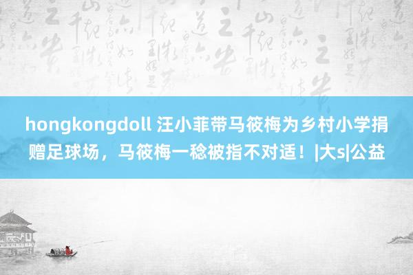 hongkongdoll 汪小菲带马筱梅为乡村小学捐赠足球场，马筱梅一稔被指不对适！|大s|公益