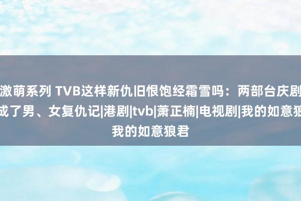 激萌系列 TVB这样新仇旧恨饱经霜雪吗：两部台庆剧拍成了男、女复仇记|港剧|tvb|萧正楠|电视剧|我的如意狼君