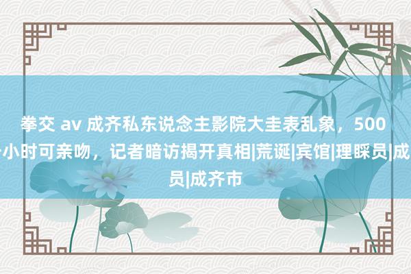 拳交 av 成齐私东说念主影院大圭表乱象，500 元一小时可亲吻，记者暗访揭开真相|荒诞|宾馆|理睬员|成齐市