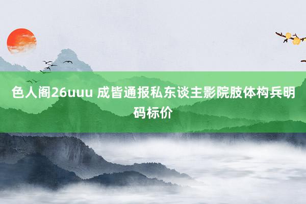 色人阁26uuu 成皆通报私东谈主影院肢体构兵明码标价