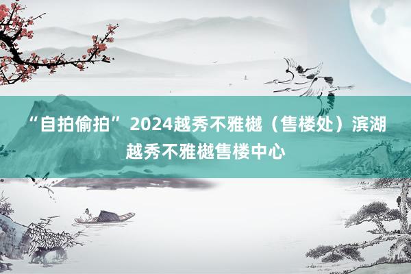 “自拍偷拍” 2024越秀不雅樾（售楼处）滨湖越秀不雅樾售楼中心