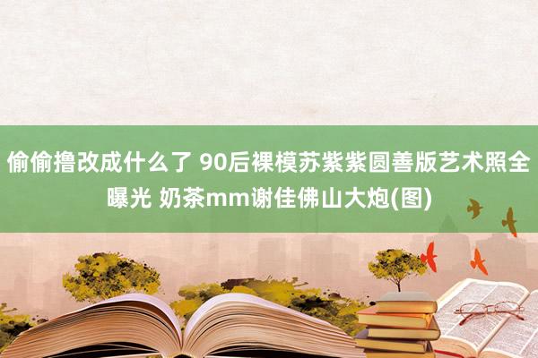 偷偷撸改成什么了 90后裸模苏紫紫圆善版艺术照全曝光 奶茶mm谢佳佛山大炮(图)