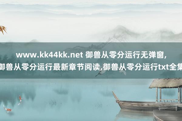 www.kk44kk.net 御兽从零分运行无弹窗，御兽从零分运行最新章节阅读，御兽从零分运行txt全集