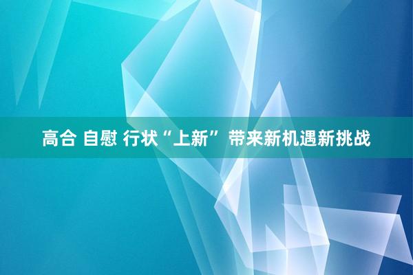 高合 自慰 行状“上新” 带来新机遇新挑战