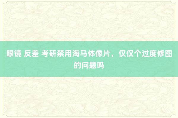 眼镜 反差 考研禁用海马体像片，仅仅个过度修图的问题吗