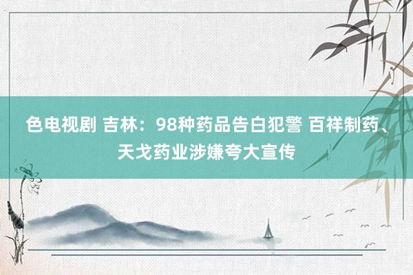 色电视剧 吉林：98种药品告白犯警 百祥制药、天戈药业涉嫌夸大宣传