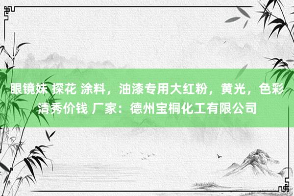 眼镜妹 探花 涂料，油漆专用大红粉，黄光，色彩清秀价钱 厂家：德州宝桐化工有限公司