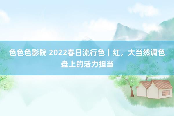 色色色影院 2022春日流行色｜红，大当然调色盘上的活力担当