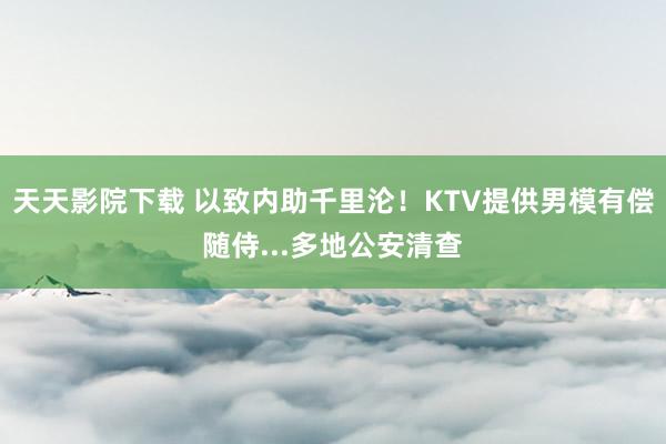 天天影院下载 以致内助千里沦！KTV提供男模有偿随侍...多地公安清查