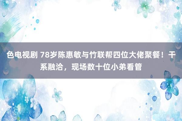 色电视剧 78岁陈惠敏与竹联帮四位大佬聚餐！干系融洽，现场数十位小弟看管