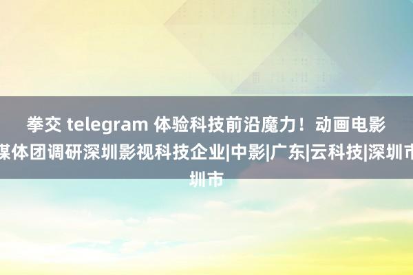 拳交 telegram 体验科技前沿魔力！动画电影媒体团调研深圳影视科技企业|中影|广东|云科技|深圳市