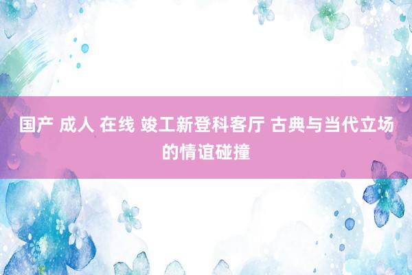 国产 成人 在线 竣工新登科客厅 古典与当代立场的情谊碰撞