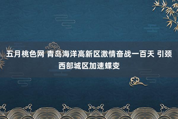 五月桃色网 青岛海洋高新区激情奋战一百天 引颈西部城区加速蝶变