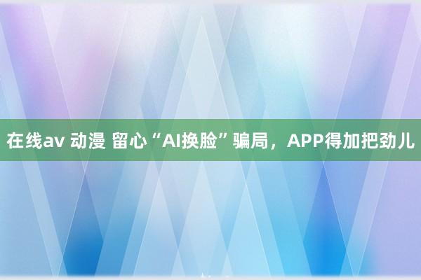 在线av 动漫 留心“AI换脸”骗局，APP得加把劲儿