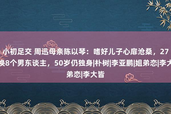 小初足交 周迅母亲陈以琴：嗜好儿子心扉沧桑，27年换8个男东谈主，50岁仍独身|朴树|李亚鹏|姐弟恋|李大皆