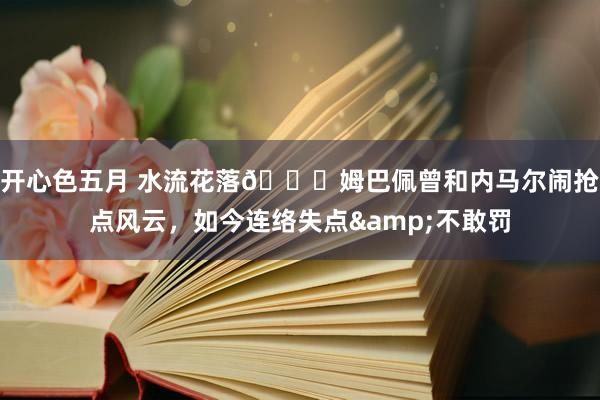 开心色五月 水流花落🙃姆巴佩曾和内马尔闹抢点风云，如今连络失点&不敢罚