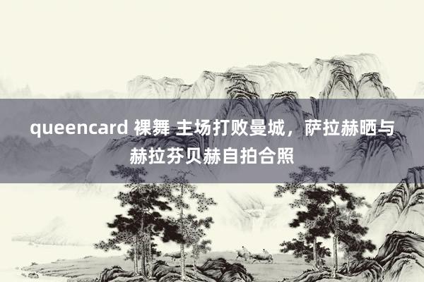 queencard 裸舞 主场打败曼城，萨拉赫晒与赫拉芬贝赫自拍合照