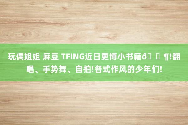 玩偶姐姐 麻豆 TFING近日更博小书籍🈶!翻唱、手势舞、自拍!各式作风的少年们!