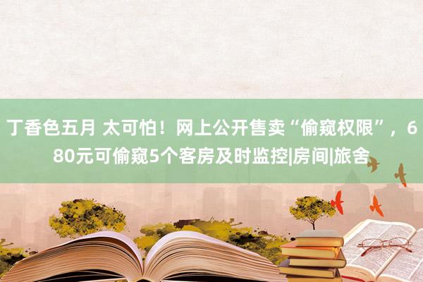 丁香色五月 太可怕！网上公开售卖“偷窥权限”，680元可偷窥5个客房及时监控|房间|旅舍