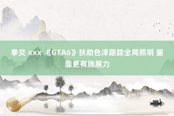 拳交 xxx 《GTA6》扶助色泽跟踪全局照明 画面更有施展力