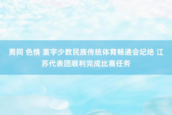 男同 色情 寰宇少数民族传统体育畅通会圮绝 江苏代表团顺利完成比赛任务