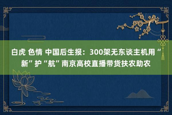 白虎 色情 中国后生报：300架无东谈主机用“新”护“航”南京高校直播带货扶农助农