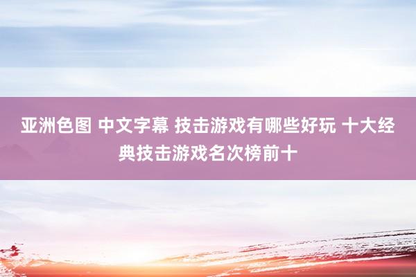 亚洲色图 中文字幕 技击游戏有哪些好玩 十大经典技击游戏名次榜前十