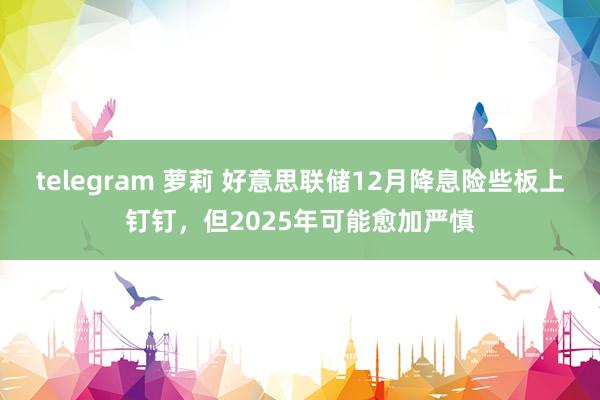 telegram 萝莉 好意思联储12月降息险些板上钉钉，但2025年可能愈加严慎