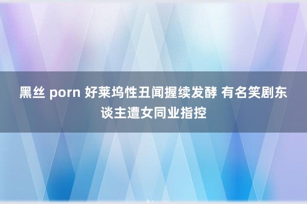 黑丝 porn 好莱坞性丑闻握续发酵 有名笑剧东谈主遭女同业指控