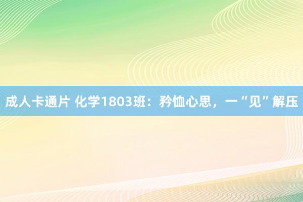 成人卡通片 化学1803班：矜恤心思，一“见”解压