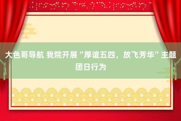 大色哥导航 我院开展“厚谊五四，放飞芳华”主题团日行为