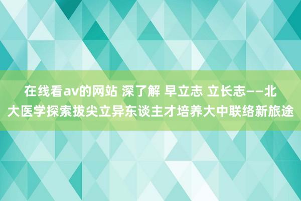 在线看av的网站 深了解 早立志 立长志——北大医学探索拔尖立异东谈主才培养大中联络新旅途