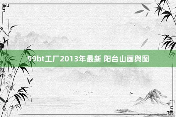 99bt工厂2013年最新 阳台山画舆图