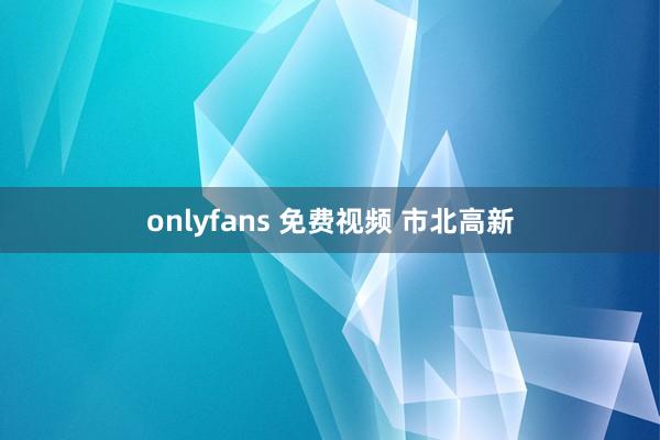 onlyfans 免费视频 市北高新