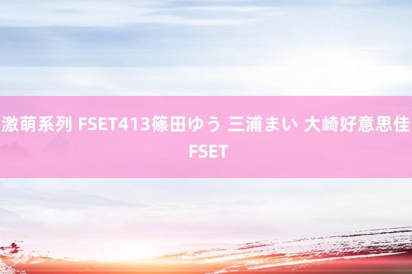 激萌系列 FSET413篠田ゆう 三浦まい 大崎好意思佳 FSET